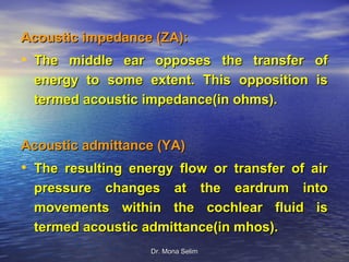 Acoustic impedance (ZA):
• The middle ear opposes the transfer of
 energy to some extent. This opposition is
 termed acoustic impedance(in ohms).


Acoustic admittance (YA)
• The resulting energy flow or transfer of air
 pressure changes at the eardrum into
 movements within the cochlear fluid is
 termed acoustic admittance(in mhos).
                   Dr. Mona Selim
 