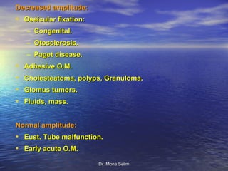 Decreased amplitude:
• Ossicular fixation:
    – Congenital.
    – Otosclerosis.
    – Paget disease.
•   Adhesive O.M.
•   Cholesteatoma, polyps, Granuloma.
•   Glomus tumors.
•   Fluids, mass.


Normal amplitude:
• Eust. Tube malfunction.
• Early acute O.M.
                        Dr. Mona Selim
 