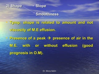 3) Shape          Slope

                  Smoothness

• Tymp. shape is related to amount and not
 viscosity of M.E effusion.

• Presence of a peak  presence of air in the
 M.E.      with   or    without         effusion   (good
 prognosis in O.M).



                       Dr. Mona Selim
 
