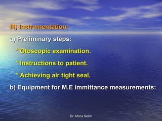 III) Instrumentation:
a) Preliminary steps:
  * Otoscopic examination.
  * Instructions to patient.
  * Achieving air tight seal.
b) Equipment for M.E immittance measurements:



                        Dr. Mona Selim
 