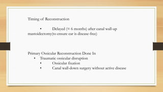 Timing of Reconstruction
• Delayed (≈ 6 months) after canal wall-up
mastoidectomy(to ensure ear is disease-free)
Primary Ossicular Reconstruction Done In
• Traumatic ossicular disruption
• Ossicular fixation
• Canal wall-down surgery without active disease
 