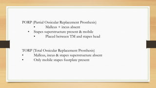 PORP (Partial Ossicular Replacement Prosthesis)
• Malleus + incus absent
• Stapes superstructure present & mobile
• Placed between TM and stapes head
TORP (Total Ossicular Replacement Prosthesis)
• Malleus, incus & stapes superstructure absent
• Only mobile stapes footplate present
 