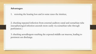 Advantages:
1. restoring the hearing loss and in some cases the tinnitus;
2. checking repeated infection from external auditory canal and eustachian tube
(nasopharyngeal infection ascends more easily via eustachian tube through
perforation )
3. checking aeroallergens reaching the exposed middle ear mucosa, leading to
persistent ear discharge.
 