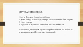 CONTRAINDICATIONS-
1.Active discharge from the middle ear.
2. Nasal allergy. It should be brought under control be-fore surgery
3. Otitis externa.
4. Ingrowth of squamous epithelium into the middle ear.
In such cases, excision of squamous epithelium from the middle ear
or a tympanomastoidectomy may be required.
 