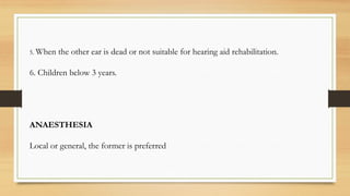 5. When the other ear is dead or not suitable for hearing aid rehabilitation.
6. Children below 3 years.
ANAESTHESIA
Local or general, the former is preferred
 