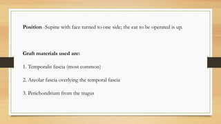 Position -Supine with face turned to one side; the ear to be operated is up.
Graft materials used are:
1. Temporalis fascia (most common)
2. Areolar fascia overlying the temporal fascia
3. Perichondrium from the tragus
 