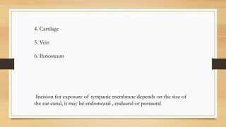 4. Cartilage
5. Vein
6. Periosteum
Incision for exposure of tympanic membrane depends on the size of
the ear canal, it may be endomeatal , endaural or postaural.
 