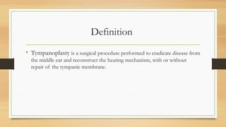 Definition
• Tympanoplasty is a surgical procedure performed to eradicate disease from
the middle ear and reconstruct the hearing mechanism, with or without
repair of the tympanic membrane.
 