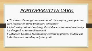 POSTOPERATIVE CARE
● To ensure the long-term success of the surgery, postoperative
care focuses on three primarary objectives:
● Graft Integration: Providing the stable environment necessary
for the graft to revascularize and
● Infection Control: Maintaining sterility to prevent middle ear
infections that could liquefy the graft.
 