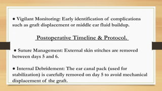● Vigilant Monitoring: Early identification of complications
such as graft displacement or middle ear fluid buildup.
Postoperative Timeline & Protocol.
● Suture Management: External skin stitches are removed
between days 5 and 6.
● Internal Debridement: The ear canal pack (used for
stabilization) is carefully removed on day 5 to avoid mechanical
displacement of the graft.
 