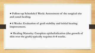 ● Follow-up Schedule:1 Week: Assessment of the surgical site
and canal healing.
● 6 Weeks: Evaluation of graft stability and initial hearing
improvement.
● Healing Maturity: Complete epithelialization (the growth of
skin over the graft) typically requires 6–8 weeks.
 