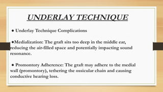 UNDERLAY TECHNIQUE
● Underlay Technique Complications
●Medialization: The graft sits too deep in the middle ear,
reducing the air-filled space and potentially impacting sound
resonance.
● Promontory Adherence: The graft may adhere to the medial
wall (promontory), tethering the ossicular chain and causing
conductive hearing loss.
 