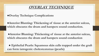 OVERLAY TECHNIQUE
●Overlay Technique Complications
●Anterior Blunting: Thickening of tissue at the anterior sulcus,
which obscures the drum and hampers sound conduction.
●Anterior Blunting: Thickening of tissue at the anterior sulcus,
which obscures the drum and hampers sound conduction
● Epithelial Pearls: Squamous skin cells trapped under the graft
can form iatrogenic cholesteatomas (pearls)
 