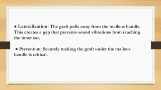 ● Lateralization: The graft pulls away from the malleus handle.
This creates a gap that prevents sound vibrations from reaching
the inner ear.
● Prevention: Securely tucking the graft under the malleus
handle is critical.
 