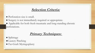Selection Criteria:
● Perforation size is small.
● Surgery is not immediately required or appropriate.
● Applicable for both fresh traumatic and long-standing chronic
perforations.
Primary Techniques:
● Splintage
●Cautery Patching
● Fat-Graft Myringoplasty
 
