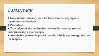 1. SPLINTAGE
● Indications: Primarily used for fresh traumatic tympanic
membrane perforations.
● Procedure:
● Torn edges of the perforation are carefully everted (turned
outward) using a microscope.
● Absorbable gelfoam is placed into the middle ear through the tear
for support.
 