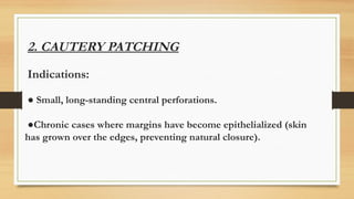 2. CAUTERY PATCHING
Indications:
● Small, long-standing central perforations.
●Chronic cases where margins have become epithelialized (skin
has grown over the edges, preventing natural closure).
 