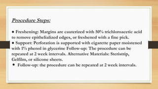 Procedure Steps:
● Freshening: Margins are cauterized with 50% trichloroacetic acid
to remove epithelialized edges, or freshened with a fine pick.
● Support: Perforation is supported with cigarette paper moistened
with 1% phenol in glycerine Follow-up: The procedure can be
repeated at 2 week intervals. Alternative Materials: Steristrip,
Gelfilm, or silicone sheets.
● Follow-up: the procedure can be repeated at 2 week intervals.
 