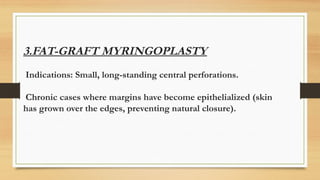 3.FAT-GRAFT MYRINGOPLASTY
Indications: Small, long-standing central perforations.
Chronic cases where margins have become epithelialized (skin
has grown over the edges, preventing natural closure).
 