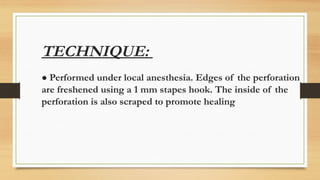 TECHNIQUE:
● Performed under local anesthesia. Edges of the perforation
are freshened using a 1 mm stapes hook. The inside of the
perforation is also scraped to promote healing
 
