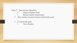 Type V – Fenestration Operation
• Stapes footplate fixed
• Round window functioning
• New window created in lateral semicircular canal
• Covered with graft
• Now obsolete
 