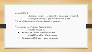 Materials Used
• Autograft ossicles – sculptured to bridge gap (preferred)
• Homograft ossicles – preserved ossicles ± TM
⚠ Risk of disease transmission, difficult to procure.
Prerequisites for Ossicular Reconstruction
• Healthy middle ear
• No mucosal disease or cholesteatoma
• Good Eustachian tube function
• Atelectatic middle ear → poor prognosis
 