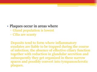 • Plaques occur in areas where
▫ Gland population is lowest
▫ Cilia are scanty
Deposits tend to form where inflammatory
exudates are liable to be trapped during the course
of infection; the absence of effective ciliary function
together with reduction in glandular secretion and
subsequently they get organized in these narrow
spaces and possibly convert into tympanosclerotic
plaques.
 