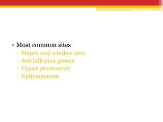 • Most common sites
▫ Stapes oval window area
▫ Sub fallopian groove
▫ Upper promontory
▫ Epitympanum
 