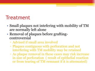 Treatment
• Small plaques not intefering with mobility of TM
are normally left alone
• Removal of plaques before grafting-
controversial
▫ Advised if small area involved
▫ Plaques contiguous with perforation and not
interfering with TM mobility may be retained
▫ As plaque removal in these cases may risk increase
in size of perforation ( result of epithelial reaction
or from tearing of TM remnant if it is attenuated)
 