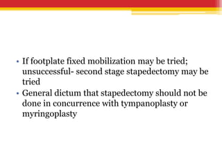 • If footplate fixed mobilization may be tried;
unsuccessful- second stage stapedectomy may be
tried
• General dictum that stapedectomy should not be
done in concurrence with tympanoplasty or
myringoplasty
 