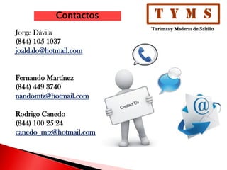 Contactos
Jorge Dávila
(844) 105 1037
joaldalo@hotmail.com
Fernando Martínez
(844) 449 3740
nandomtz@hotmail.com
Rodrigo Canedo
(844) 100 25 24
canedo_mtz@hotmail.com
 
