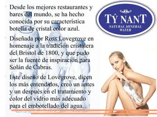 
Desde los mejores restaurantes y
bares del mundo, se ha hecho
conocida por su característica
botella de cristal color azul.

Diseñada por Ross Lovegrove en
homenaje a la tradición cristalera
del Bristol de 1800, y que pudo
ser la fuente de inspiración para
Solán de Cabras.

Este diseño de Lovegrove, dicen
los más entendidos, creó un antes
y un después en el tratamiento y
color del vidrio más adecuado
para el embotellado del agua.
 