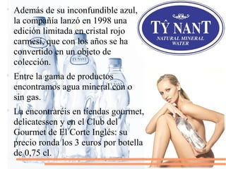 
Además de su inconfundible azul,
la compañía lanzó en 1998 una
edición limitada en cristal rojo
carmesí, que con los años se ha
convertido en un objeto de
colección.

Entre la gama de productos
encontramos agua mineral con o
sin gas.

La encontraréis en tiendas gourmet,
delicatessen y en el Club del
Gourmet de El Corte Inglés: su
precio ronda los 3 euros por botella
de 0,75 cl.
 