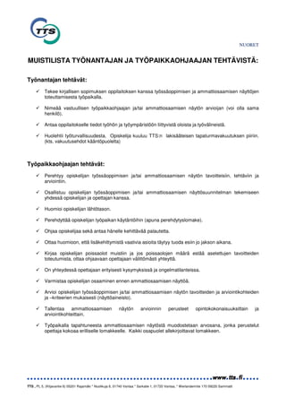 NUORET


MUISTILISTA TYÖNANTAJAN JA TYÖPAIKKAOHJAAJAN TEHTÄVISTÄ:

Työnantajan tehtävät:
           Tekee kirjallisen sopimuksen oppilaitoksen kanssa työssäoppimisen ja ammattiosaamisen näyttöjen
           toteuttamisesta työpaikalla.

           Nimeää vastuullisen työpaikkaohjaajan ja/tai ammattiosaamisen näytön arvioijan (voi olla sama
           henkilö).

           Antaa oppilaitokselle tiedot työhön ja työympäristöön liittyvistä oloista ja työvälineistä.

           Huolehtii työturvallisuudesta. Opiskelija kuuluu TTS:n lakisääteisen tapaturmavakuutuksen piiriin.
           (kts. vakuutusehdot kääntöpuolelta)



Työpaikkaohjaajan tehtävät:
           Perehtyy opiskelijan työssäoppimisen ja/tai ammattiosaamisen näytön tavoitteisiin, tehtäviin ja
           arviointiin.

           Osallistuu opiskelijan työssäoppimisen ja/tai ammattiosaamisen näyttösuunnitelman tekemiseen
           yhdessä opiskelijan ja opettajan kanssa.

           Huomioi opiskelijan lähtötason.

           Perehdyttää opiskelijan työpaikan käytäntöihin (apuna perehdytyslomake).

           Ohjaa opiskelijaa sekä antaa hänelle kehittävää palautetta.

           Ottaa huomioon, että lisäkehittymistä vaativia asioita täytyy tuoda esiin jo jakson aikana.

           Kirjaa opiskelijan poissaolot muistiin ja jos poissaolojen määrä estää asetettujen tavoitteiden
           toteutumista, ottaa ohjaavaan opettajaan välittömästi yhteyttä.

           On yhteydessä opettajaan erityisesti kysymyksissä ja ongelmatilanteissa.

           Varmistaa opiskelijan osaaminen ennen ammattiosaamisen näyttöä.

           Arvioi opiskelijan työssäoppimisen ja/tai ammattiosaamisen näytön tavoitteiden ja arviointikohteiden
           ja –kriteerien mukaisesti (näyttöaineisto).

           Tallentaa    ammattiosaamisen                   näytön         arvioinnin        perusteet        opintokokonaisuuksittain        ja
           arviointikohteittain.

           Työpaikalla tapahtuneesta ammattiosaamisen näytöstä muodostetaan arvosana, jonka perustelut
           opettaja kokoaa erilliselle lomakkeelle. Kaikki osapuolet allekirjoittavat lomakkeen.




TTS , PL 5, (Kiljavantie 6) 05201 Rajamäki * Nuolikuja 6, 01740 Vantaa * Sarkatie 1, 01720 Vantaa, * Werlanderintie 170 09220 Sammatti
 