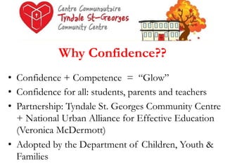 Why Confidence??
•  Confidence + Competence = “Glow”
•  Confidence for all: students, parents and teachers
•  Partnership: Tyndale St. Georges Community Centre
+ National Urban Alliance for Effective Education
(Veronica McDermott)
•  Adopted by the Department of Children, Youth &
Families

 