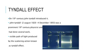 TYNDALL EFFECT
On 19th century john tyndall introduced it.
 john tyndall (2 august 1820 –4 December 1893) was a
prominent 19th century physicist and
had done several work.
 visible path of light produced
by the scattering action known
as tyndall effect.
 