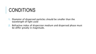 CONDITIONS
1. Diameter of dispersed particles should be smaller than the
wavelength of light used
2. Refractive index of dispersion medium and dispersed phase must
be differ greatly in magnitude.
 