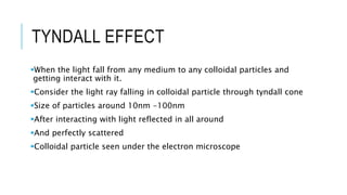 TYNDALL EFFECT
When the light fall from any medium to any colloidal particles and
getting interact with it.
Consider the light ray falling in colloidal particle through tyndall cone
Size of particles around 10nm -100nm
After interacting with light reflected in all around
And perfectly scattered
Colloidal particle seen under the electron microscope
 
