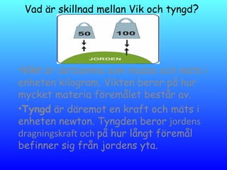 Vad är skillnad mellan Vik och tyngd?
•Vikt är detsamma som massa och mäts i
enheten kilogram. Vikten beror på hur
mycket materia föremålet består av.
•Tyngd är däremot en kraft och mäts i
enheten newton. Tyngden beror jordens
dragningskraft och på hur långt föremål
befinner sig från jordens yta.
 
