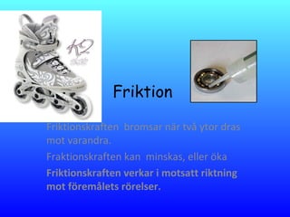 Friktion
Friktionskraften bromsar när två ytor dras
mot varandra.
Fraktionskraften kan minskas, eller öka
Friktionskraften verkar i motsatt riktning
mot föremålets rörelser.
 