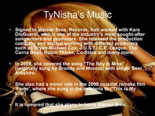 TyNisha’s MusicSigned to Warner Bros. Records, Keli worked with Kara DioGuardi, who is one of the industry’s most sought-after songwriters and producers. She released the production company and started working with different producers such as Bryan-Michael Cox, J.U.S.T.I.C.E. League, ThaCornaBoyz, Robin Thicke, Co-Stars and many more. In 2009, she covered the song "The Boy Is Mine" (originally sung by Brandy and Monica) with singer Beni Arashiro. She also had a minor role in the 2009 musical remake film 'Fame', where she sung in the cafeteria to ('This is My Life')It is rumored that she plans to leave Warner Bros.