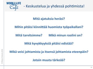 -	Keskustelua	ja	yhdessä	pohXmista!	
Mitä	ajatuksia	heräsi?	
	
Mihin	pitäisi	kiinni;ää	huomiota	työpaikallani?	
	
Mitä	tarvitsimme?								Mikä	minun	roolini	on?	
	
Mitä	kyvykkyyksiä	pitäisi	edistää?	
	
Mikä	veisi	johtamista	ja	itsensä	johtamista	eteenpäin?	
	
Jotain	muuta	tärkeää?	
	
©	Marja	Viluksela	2016	
16	
 