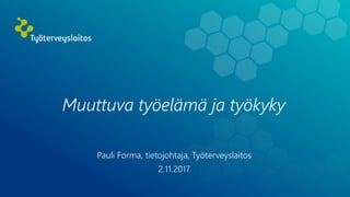 Muuttuva työelämä ja työkyky
Pauli Forma, tietojohtaja, Työterveyslaitos
2.11.2017
 