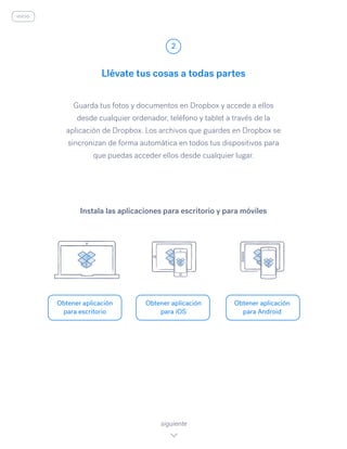 Guarda tus fotos y documentos en Dropbox y accede a ellos
desde cualquier ordenador, teléfono y tablet a través de la
aplicación de Dropbox. Los archivos que guardes en Dropbox se
sincronizan de forma automática en todos tus dispositivos para
que puedas acceder ellos desde cualquier lugar.
Llévate tus cosas a todas partes
2
Obtener aplicación
para escritorio
Obtener aplicación
para iOS
Obtener aplicación
para Android
siguiente
Instala las aplicaciones para escritorio y para móviles
inicio
 