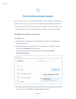 ¿Tienes que enviar un archivo? Añádelo a tu Dropbox, comparte un
enlace al archivo y se acabó. No importa lo grande que este sea.
Cualquier persona que tenga el enlace podrá ver o descargar una
copia del archivo, incluso aunque no tenga cuenta de Dropbox.
En dropbox.com
1. Inicia sesión en dropbox.com e identifica el archivo o la carpeta que
quieras compartir.
2. Desplaza el cursor sobre el archivo o la carpeta en cuestión y haz clic
en el botón Compartir que aparecerá.
(Si vas a compartir una carpeta, verás un menú desplegable.
Elige Enviar enlace).
3. Introduce la dirección de correo electrónico de las personas que deseas
invitar y haz clic en Enviar. O copia y pega el enlace.
Envía archivos de gran tamaño
3
siguiente
inicio
Comparte un enlace a un archivo
 