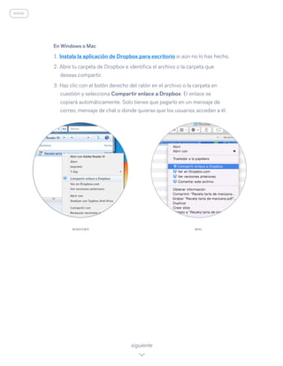 En Windows o Mac
1. Instala la aplicación de Dropbox para escritorio si aún no lo has hecho.
2. Abre tu carpeta de Dropbox e identifica el archivo o la carpeta que
deseas compartir.
3. Haz clic con el botón derecho del ratón en el archivo o la carpeta en
cuestión y selecciona Compartir enlace a Dropbox. El enlace se
copiará automáticamente. Solo tienes que pegarlo en un mensaje de
correo, mensaje de chat o donde quieras que los usuarios accedan a él.
siguiente
WINDOWS MAC
inicio
 