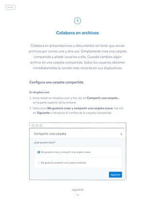 Colabora en presentaciones y documentos sin tener que enviar
archivos por correo una y otra vez. Simplemente crea una carpeta
compartida y añade usuarios a ella. Cuando cambies algún
archivo en una carpeta compartida, todos los usuarios obtienen
inmediatamente la versión más reciente en sus dispositivos.
En dropbox.com
1. Inicia sesión en dropbox.com y haz clic en Compartir una carpeta...
en la parte superior de la ventana.
2. Selecciona Me gustaría crear y compartir una carpeta nueva, haz clic
en Siguiente e introduce el nombre de la carpeta compartida.
Colabora en archivos
4
siguiente
Configura una carpeta compartida
inicio
 