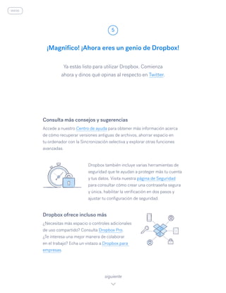 Ya estás listo para utilizar Dropbox. Comienza
ahora y dinos qué opinas al respecto en Twitter.
¡Magnífico! ¡Ahora eres un genio de Dropbox!
5
siguiente
inicio
Consulta más consejos y sugerencias
Accede a nuestro Centro de ayuda para obtener más información acerca
de cómo recuperar versiones antiguas de archivos, ahorrar espacio en
tu ordenador con la Sincronización selectiva y explorar otras funciones
avanzadas.
Dropbox también incluye varias herramientas de
seguridad que te ayudan a proteger más tu cuenta
y tus datos. Visita nuestra página de Seguridad
para consultar cómo crear una contraseña segura
y única, habilitar la verificación en dos pasos y
ajustar tu configuración de seguridad.
Dropbox ofrece incluso más
¿Necesitas más espacio o controles adicionales
de uso compartido? Consulta Dropbox Pro.
¿Te interesa una mejor manera de colaborar
en el trabajo? Echa un vistazo a Dropbox para
empresas.
 
