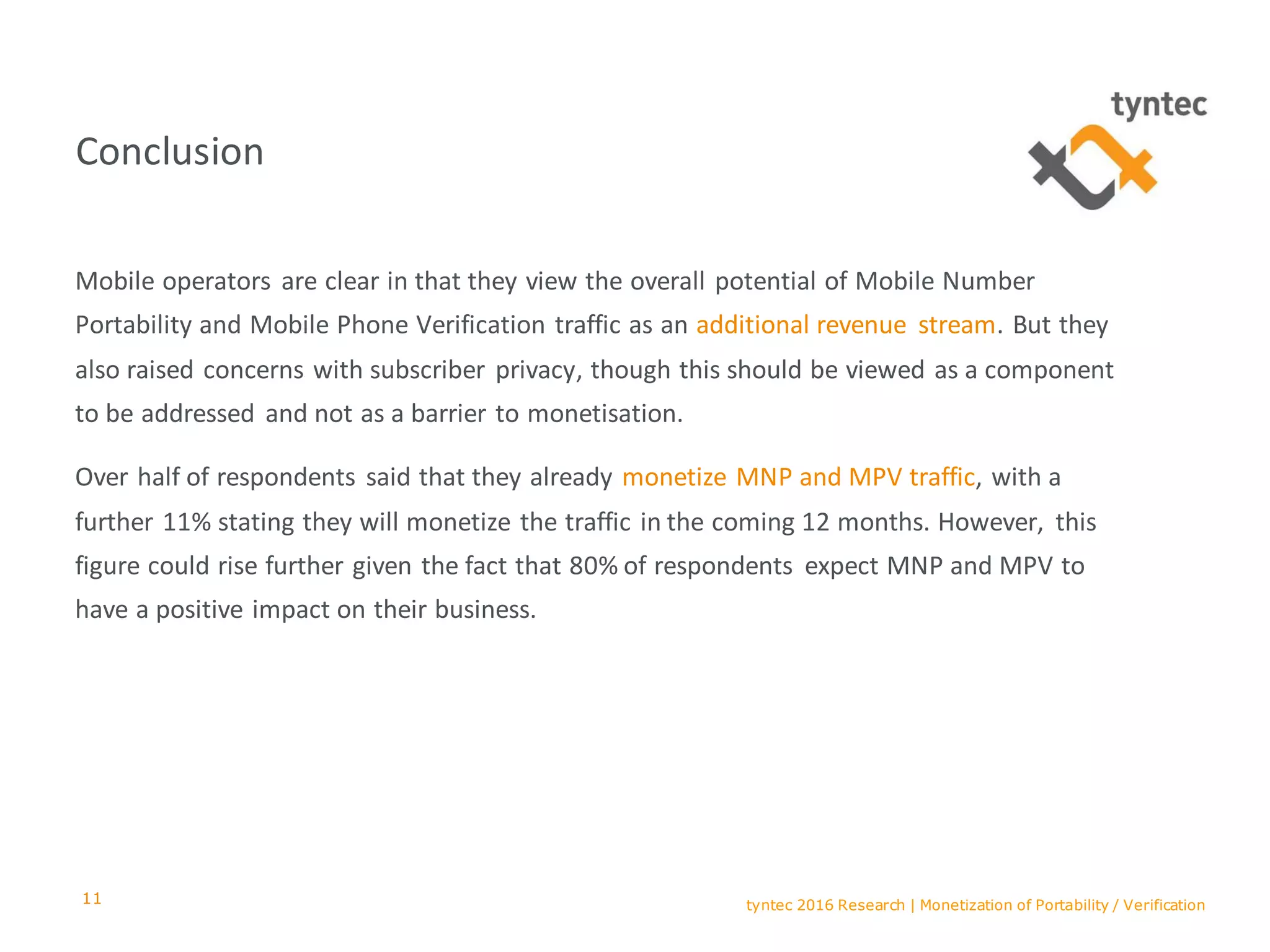 tyntec 2016 Research | Monetization of Portability / Verification
Conclusion
Mobile operators are clear in that they view the overall potential of Mobile Number
Portability and Mobile Phone Verification traffic as an additional revenue stream. But they
also raised concerns with subscriber privacy, though this should be viewed as a component
to be addressed and not as a barrier to monetisation.
Over half of respondents said that they already monetize MNP and MPV traffic, with a
further 11% stating they will monetize the traffic in the coming 12 months. However, this
figure could rise further given the fact that 80% of respondents expect MNP and MPV to
have a positive impact on their business.
11
 