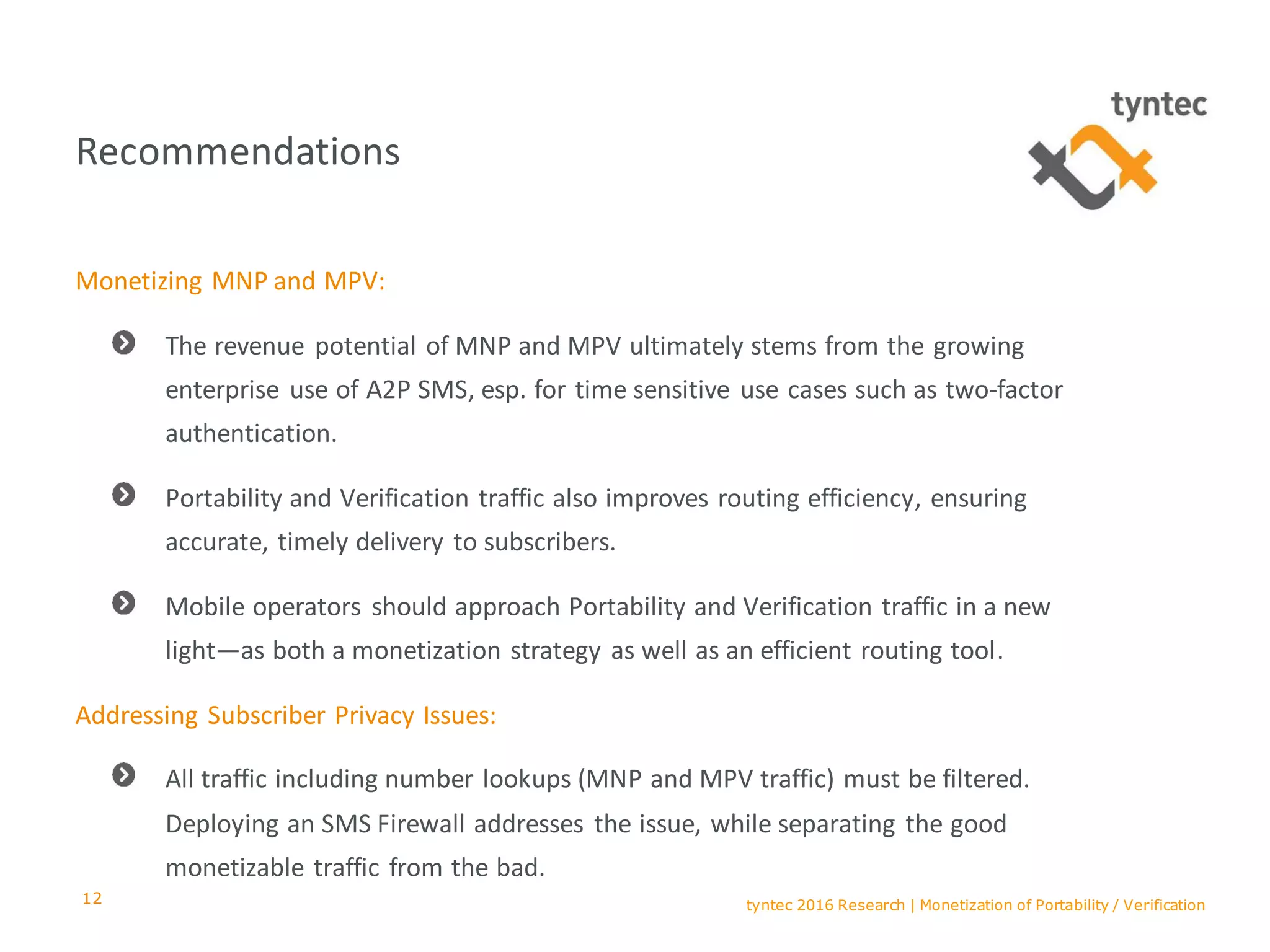 tyntec 2016 Research | Monetization of Portability / Verification
Recommendations
Monetizing MNP and MPV:
The revenue potential of MNP and MPV ultimately stems from the growing
enterprise use of A2P SMS, esp. for time sensitive use cases such as two-factor
authentication.
Portability and Verification traffic also improves routing efficiency, ensuring
accurate, timely delivery to subscribers.
Mobile operators should approach Portability and Verification traffic in a new
light—as both a monetization strategy as well as an efficient routing tool.
Addressing Subscriber Privacy Issues:
All traffic including number lookups (MNP and MPV traffic) must be filtered.
Deploying an SMS Firewall addresses the issue, while separating the good
monetizable traffic from the bad.
12
 